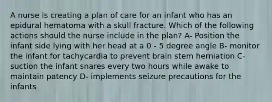 A nurse is creating a plan of care for an infant who has an epidural hematoma with a skull fracture. Which of the following actions should the nurse include in the plan? A- Position the infant side lying with her head at a 0 - 5 degree angle B- monitor the infant for tachycardia to prevent brain stem herniation C- suction the infant snares every two hours while awake to maintain patency D- implements seizure precautions for the infants