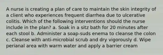 A nurse is creating a plan of care to maintain the skin integrity of a client who experiences frequent diarrhea due to ulcerative colitis. Which of the following interventions should the nurse include in the plan? a. Soak in a sitz bath for 20 minutes after each stool b. Administer a soap-suds enema to cleanse the colon c. Cleanse with anti-microbial scrub and dry vigorously d. Wipe perianal area with warm water and apply a barrier cream