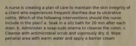 A nurse is creating a plan of care to maintain the skin integrity of a client who experiences frequent diarrhea due to ulcerative colitis. Which of the following interventions should the nurse include in the plan? a. Soak in a sitz bath for 20 min after each stool. b. Administer a soap-suds enema to cleanse the colon. c. Cleanse with antimicrobial scrub and vigorously dry. d. Wipe perianal area with warm water and apply a barrier cream