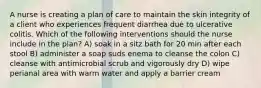 A nurse is creating a plan of care to maintain the skin integrity of a client who experiences frequent diarrhea due to ulcerative colitis. Which of the following interventions should the nurse include in the plan? A) soak in a sitz bath for 20 min after each stool B) administer a soap suds enema to cleanse the colon C) cleanse with antimicrobial scrub and vigorously dry D) wipe perianal area with warm water and apply a barrier cream