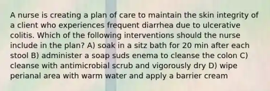 A nurse is creating a plan of care to maintain the skin integrity of a client who experiences frequent diarrhea due to ulcerative colitis. Which of the following interventions should the nurse include in the plan? A) soak in a sitz bath for 20 min after each stool B) administer a soap suds enema to cleanse the colon C) cleanse with antimicrobial scrub and vigorously dry D) wipe perianal area with warm water and apply a barrier cream