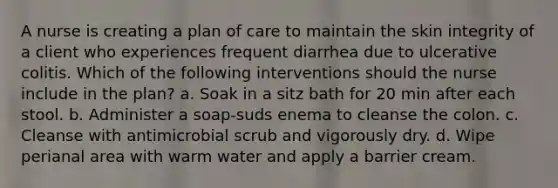 A nurse is creating a plan of care to maintain the skin integrity of a client who experiences frequent diarrhea due to ulcerative colitis. Which of the following interventions should the nurse include in the plan? a. Soak in a sitz bath for 20 min after each stool. b. Administer a soap-suds enema to cleanse the colon. c. Cleanse with antimicrobial scrub and vigorously dry. d. Wipe perianal area with warm water and apply a barrier cream.