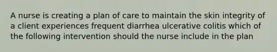 A nurse is creating a plan of care to maintain the skin integrity of a client experiences frequent diarrhea ulcerative colitis which of the following intervention should the nurse include in the plan