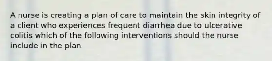 A nurse is creating a plan of care to maintain the skin integrity of a client who experiences frequent diarrhea due to ulcerative colitis which of the following interventions should the nurse include in the plan