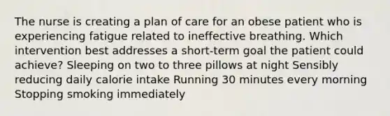 The nurse is creating a plan of care for an obese patient who is experiencing fatigue related to ineffective breathing. Which intervention best addresses a short-term goal the patient could achieve? Sleeping on two to three pillows at night Sensibly reducing daily calorie intake Running 30 minutes every morning Stopping smoking immediately