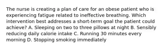 The nurse is creating a plan of care for an obese patient who is experiencing fatigue related to ineffective breathing. Which intervention best addresses a short-term goal the patient could achieve? A. Sleeping on two to three pillows at night B. Sensibly reducing daily calorie intake C. Running 30 minutes every morning D. Stopping smoking immediately