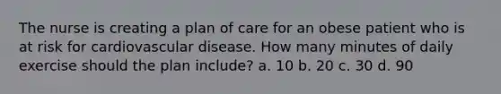 The nurse is creating a plan of care for an obese patient who is at risk for cardiovascular disease. How many minutes of daily exercise should the plan include? a. 10 b. 20 c. 30 d. 90