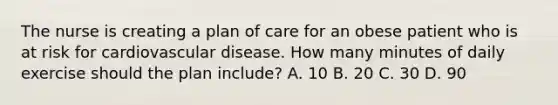 The nurse is creating a plan of care for an obese patient who is at risk for cardiovascular disease. How many minutes of daily exercise should the plan include? A. 10 B. 20 C. 30 D. 90