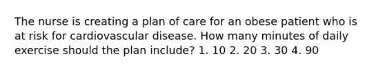 The nurse is creating a plan of care for an obese patient who is at risk for cardiovascular disease. How many minutes of daily exercise should the plan include? 1. 10 2. 20 3. 30 4. 90