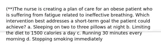 (**)The nurse is creating a plan of care for an obese patient who is suffering from fatigue related to ineffective breathing. Which intervention best addresses a short-term goal the patient could achieve? a. Sleeping on two to three pillows at night b. Limiting the diet to 1500 calories a day c. Running 30 minutes every morning d. Stopping smoking immediately