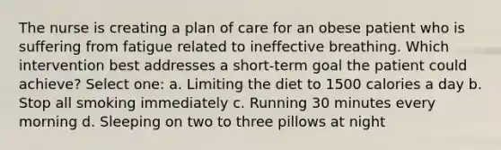 The nurse is creating a plan of care for an obese patient who is suffering from fatigue related to ineffective breathing. Which intervention best addresses a short-term goal the patient could achieve? Select one: a. Limiting the diet to 1500 calories a day b. Stop all smoking immediately c. Running 30 minutes every morning d. Sleeping on two to three pillows at night