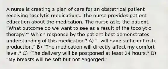 A nurse is creating a plan of care for an obstetrical patient receiving tocolytic medications. The nurse provides patient education about the medication. The nurse asks the patient, "What outcome do we want to see as a result of the tocolytic therapy?" Which response by the patient best demonstrates understanding of this medication? A) "I will have sufficient milk production." B) "The medication will directly affect my comfort level." C) "The delivery will be postponed at least 24 hours." D) "My breasts will be soft but not engorged."