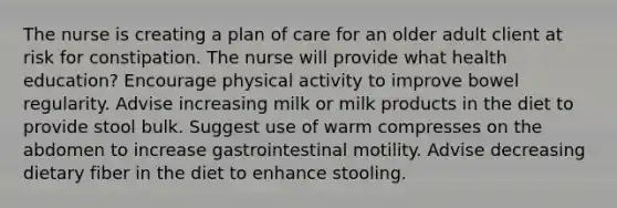 The nurse is creating a plan of care for an older adult client at risk for constipation. The nurse will provide what health education? Encourage physical activity to improve bowel regularity. Advise increasing milk or milk products in the diet to provide stool bulk. Suggest use of warm compresses on the abdomen to increase gastrointestinal motility. Advise decreasing dietary fiber in the diet to enhance stooling.