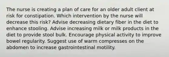 The nurse is creating a plan of care for an older adult client at risk for constipation. Which intervention by the nurse will decrease this risk? Advise decreasing dietary fiber in the diet to enhance stooling. Advise increasing milk or milk products in the diet to provide stool bulk. Encourage physical activity to improve bowel regularity. Suggest use of warm compresses on the abdomen to increase gastrointestinal motility.