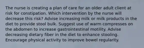 The nurse is creating a plan of care for an older adult client at risk for constipation. Which intervention by the nurse will decrease this risk? Advise increasing milk or milk products in the diet to provide stool bulk. Suggest use of warm compresses on the abdomen to increase gastrointestinal motility. Advise decreasing dietary fiber in the diet to enhance stooling. Encourage physical activity to improve bowel regularity.