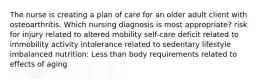 The nurse is creating a plan of care for an older adult client with osteoarthritis. Which nursing diagnosis is most appropriate? risk for injury related to altered mobility self-care deficit related to immobility activity intolerance related to sedentary lifestyle imbalanced nutrition: Less than body requirements related to effects of aging