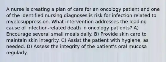 A nurse is creating a plan of care for an oncology patient and one of the identified nursing diagnoses is risk for infection related to myelosuppression. What intervention addresses the leading cause of infection-related death in oncology patients? A) Encourage several small meals daily. B) Provide skin care to maintain skin integrity. C) Assist the patient with hygiene, as needed. D) Assess the integrity of the patient's oral mucosa regularly.