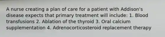 A nurse creating a plan of care for a patient with Addison's disease expects that primary treatment will include: 1. Blood transfusions 2. Ablation of the thyroid 3. Oral calcium supplementation 4. Adrenocorticosteroid replacement therapy