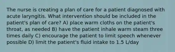 The nurse is creating a plan of care for a patient diagnosed with acute laryngitis. What intervention should be included in the patient's plan of care? A) place warm cloths on the patient's throat, as needed B) have the patient inhale warm steam three times daily C) encourage the patient to limit speech whenever possible D) limit the patient's fluid intake to 1.5 L/day