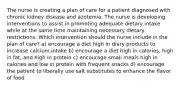 The nurse is creating a plan of care for a patient diagnosed with chronic kidney disease and azotemia. The nurse is developing interventions to assist in promoting adequate dietary intake while at the same time maintaining necessary dietary restrictions. Which intervention should the nurse include in the plan of care? a) encourage a diet high in diary products to increase calcium intake b) encourage a diet high in calories, high in fat, and high in protein c) encourage small meals high in calories and low in protein with frequent snacks d) encourage the patient to liberally use salt substitutes to enhance the flavor of food