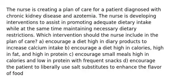 The nurse is creating a plan of care for a patient diagnosed with chronic kidney disease and azotemia. The nurse is developing interventions to assist in promoting adequate dietary intake while at the same time maintaining necessary dietary restrictions. Which intervention should the nurse include in the plan of care? a) encourage a diet high in diary products to increase calcium intake b) encourage a diet high in calories, high in fat, and high in protein c) encourage small meals high in calories and low in protein with frequent snacks d) encourage the patient to liberally use salt substitutes to enhance the flavor of food