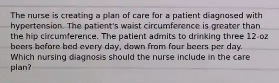 The nurse is creating a plan of care for a patient diagnosed with hypertension. The patient's waist circumference is greater than the hip circumference. The patient admits to drinking three 12-oz beers before bed every day, down from four beers per day. Which nursing diagnosis should the nurse include in the care plan?