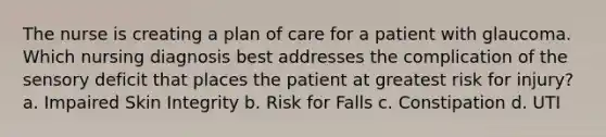 The nurse is creating a plan of care for a patient with glaucoma. Which nursing diagnosis best addresses the complication of the sensory deficit that places the patient at greatest risk for injury? a. Impaired Skin Integrity b. Risk for Falls c. Constipation d. UTI