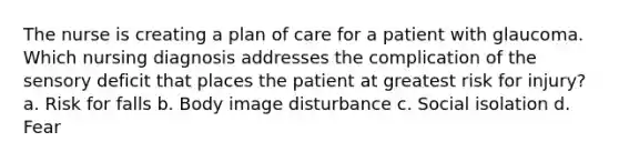 The nurse is creating a plan of care for a patient with glaucoma. Which nursing diagnosis addresses the complication of the sensory deficit that places the patient at greatest risk for injury? a. Risk for falls b. Body image disturbance c. Social isolation d. Fear