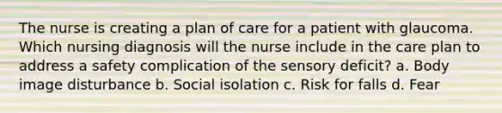 The nurse is creating a plan of care for a patient with glaucoma. Which nursing diagnosis will the nurse include in the care plan to address a safety complication of the sensory deficit? a. Body image disturbance b. Social isolation c. Risk for falls d. Fear