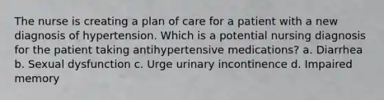 The nurse is creating a plan of care for a patient with a new diagnosis of hypertension. Which is a potential nursing diagnosis for the patient taking antihypertensive medications? a. Diarrhea b. Sexual dysfunction c. Urge urinary incontinence d. Impaired memory