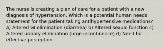 The nurse is creating a plan of care for a patient with a new diagnosis of hypertension. Which is a potential human needs statement for the patient taking antihypertensive medications? a) Altered GI elimination (diarrhea) b) Altered sexual function c) Altered urinary elimination (urge incontinence) d) Need for effective perception