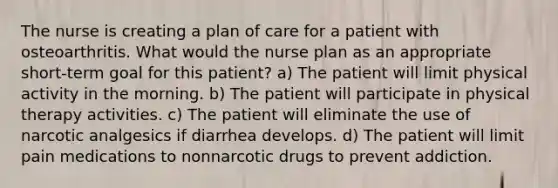 The nurse is creating a plan of care for a patient with osteoarthritis. What would the nurse plan as an appropriate short-term goal for this patient? a) The patient will limit physical activity in the morning. b) The patient will participate in physical therapy activities. c) The patient will eliminate the use of narcotic analgesics if diarrhea develops. d) The patient will limit pain medications to nonnarcotic drugs to prevent addiction.