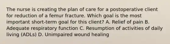 The nurse is creating the plan of care for a postoperative client for reduction of a femur fracture. Which goal is the most important short-term goal for this client? A. Relief of pain B. Adequate respiratory function C. Resumption of activities of daily living (ADLs) D. Unimpaired wound healing