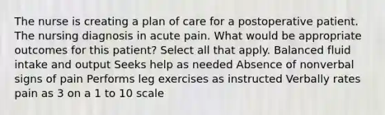 The nurse is creating a plan of care for a postoperative patient. The nursing diagnosis in acute pain. What would be appropriate outcomes for this patient? Select all that apply. Balanced fluid intake and output Seeks help as needed Absence of nonverbal signs of pain Performs leg exercises as instructed Verbally rates pain as 3 on a 1 to 10 scale