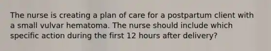 The nurse is creating a plan of care for a postpartum client with a small vulvar hematoma. The nurse should include which specific action during the first 12 hours after delivery?