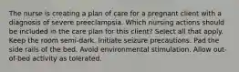 The nurse is creating a plan of care for a pregnant client with a diagnosis of severe preeclampsia. Which nursing actions should be included in the care plan for this client? Select all that apply. Keep the room semi-dark. Initiate seizure precautions. Pad the side rails of the bed. Avoid environmental stimulation. Allow out-of-bed activity as tolerated.