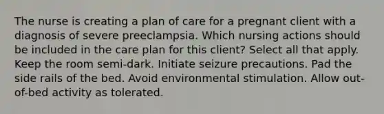 The nurse is creating a plan of care for a pregnant client with a diagnosis of severe preeclampsia. Which nursing actions should be included in the care plan for this client? Select all that apply. Keep the room semi-dark. Initiate seizure precautions. Pad the side rails of the bed. Avoid environmental stimulation. Allow out-of-bed activity as tolerated.