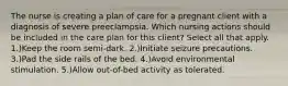 The nurse is creating a plan of care for a pregnant client with a diagnosis of severe preeclampsia. Which nursing actions should be included in the care plan for this client? Select all that apply. 1.)Keep the room semi-dark. 2.)Initiate seizure precautions. 3.)Pad the side rails of the bed. 4.)Avoid environmental stimulation. 5.)Allow out-of-bed activity as tolerated.