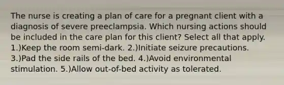 The nurse is creating a plan of care for a pregnant client with a diagnosis of severe preeclampsia. Which nursing actions should be included in the care plan for this client? Select all that apply. 1.)Keep the room semi-dark. 2.)Initiate seizure precautions. 3.)Pad the side rails of the bed. 4.)Avoid environmental stimulation. 5.)Allow out-of-bed activity as tolerated.