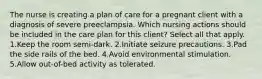 The nurse is creating a plan of care for a pregnant client with a diagnosis of severe preeclampsia. Which nursing actions should be included in the care plan for this client? Select all that apply. 1.Keep the room semi-dark. 2.Initiate seizure precautions. 3.Pad the side rails of the bed. 4.Avoid environmental stimulation. 5.Allow out-of-bed activity as tolerated.