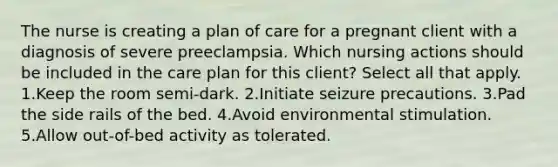 The nurse is creating a plan of care for a pregnant client with a diagnosis of severe preeclampsia. Which nursing actions should be included in the care plan for this client? Select all that apply. 1.Keep the room semi-dark. 2.Initiate seizure precautions. 3.Pad the side rails of the bed. 4.Avoid environmental stimulation. 5.Allow out-of-bed activity as tolerated.