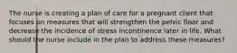 The nurse is creating a plan of care for a pregnant client that focuses on measures that will strengthen the pelvic floor and decrease the incidence of stress incontinence later in life. What should the nurse include in the plan to address these measures?