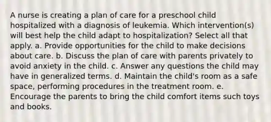 A nurse is creating a plan of care for a preschool child hospitalized with a diagnosis of leukemia. Which intervention(s) will best help the child adapt to hospitalization? Select all that apply. a. Provide opportunities for the child to make decisions about care. b. Discuss the plan of care with parents privately to avoid anxiety in the child. c. Answer any questions the child may have in generalized terms. d. Maintain the child's room as a safe space, performing procedures in the treatment room. e. Encourage the parents to bring the child comfort items such toys and books.