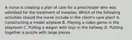 A nurse is creating a plan of care for a preschooler who was admitted for the treatment of measles. Which of the following activities should the nurse include in the client's care plan? A. Constructing a model airplane B. Playing a video game in the playroom C. Pulling a wagon with toys in the hallway D. Putting together a puzzle with large pieces