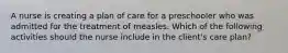 A nurse is creating a plan of care for a preschooler who was admitted for the treatment of measles. Which of the following activities should the nurse include in the client's care plan?