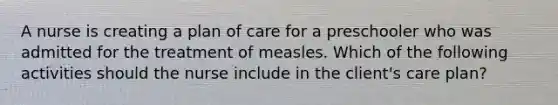 A nurse is creating a plan of care for a preschooler who was admitted for the treatment of measles. Which of the following activities should the nurse include in the client's care plan?