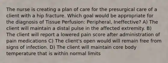 The nurse is creating a plan of care for the presurgical care of a client with a hip fracture. Which goal would be appropriate for the diagnosis of Tissue Perfusion: Peripheral, Ineffective? A) The client will maintain a distal pulse in the affected extremity. B) The client will report a lowered pain score after administration of pain medications C) The client's open would will remain free from signs of infection. D) The client will maintain core body temperature that is within normal limits