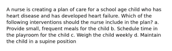 A nurse is creating a plan of care for a school age child who has heart disease and has developed heart failure. Which of the following interventions should the nurse include in the plan? a. Provide small, frequent meals for the child b. Schedule time in the playroom for the child c. Weigh the child weekly d. Maintain the child in a supine position