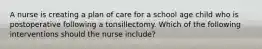 A nurse is creating a plan of care for a school age child who is postoperative following a tonsillectomy. Which of the following interventions should the nurse include?