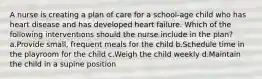 A nurse is creating a plan of care for a school-age child who has heart disease and has developed heart failure. Which of the following interventions should the nurse include in the plan? a.Provide small, frequent meals for the child b.Schedule time in the playroom for the child c.Weigh the child weekly d.Maintain the child in a supine position